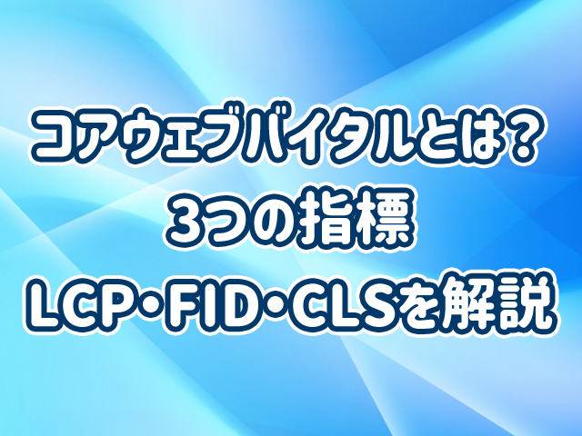 コアウェブバイタルとは?3つの指標LCP・FID・CLSを解説